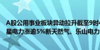 A股公用事业板块异动拉升截至9时43分西昌电力涨超9%明星电力涨逾5%新天然气、乐山电力、ST浩源涨逾4%