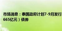 市场消息：泰国政府计划7-9月发行至多3,360亿泰铢（约合665亿元）债券