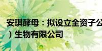 安琪酵母：拟设立全资子公司安琪酵母（喀什）生物有限公司