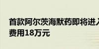 首款阿尔茨海默药即将进入中国医院 年治疗费用18万元