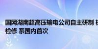 国网湖南超高压输电公司自主研制 机器人自主上下导线带电检修 系国内首次