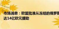 市场消息：欧盟批准从冻结的俄罗斯资产中向乌克兰提供高达14亿欧元援助