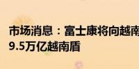 市场消息：富士康将向越南北部的新工厂投资9.5万亿越南盾