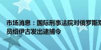 市场消息：国际刑事法院对俄罗斯军工联合体发展工作协调员绍伊古发出逮捕令