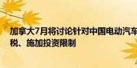 加拿大7月将讨论针对中国电动汽车的潜在措施包括加征关税、施加投资限制