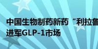 中国生物制药新药“利拉鲁肽”获批上市正式进军GLP-1市场