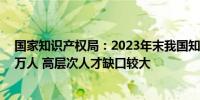 国家知识产权局：2023年末我国知识产权人才规模增至86万人 高层次人才缺口较大