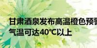 甘肃酒泉发布高温橙色预警 玉门关等地最高气温可达40℃以上