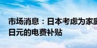 市场消息：日本考虑为家庭提供每千瓦时3.5日元的电费补贴