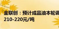 金联创：预计成品油本轮调价最终上调幅度在210-220元/吨