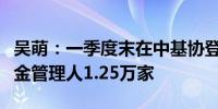 吴萌：一季度末在中基协登记私募股权创投基金管理人1.25万家