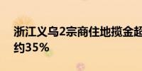 浙江义乌2宗商住地揽金超35亿 最高溢价率约35%