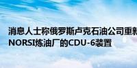 消息人士称俄罗斯卢克石油公司重新启动了被无人机袭击的NORSI炼油厂的CDU-6装置