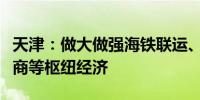 天津：做大做强海铁联运、冷链物流、跨境电商等枢纽经济