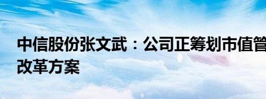 中信股份张文武：公司正筹划市值管理2.0版改革方案