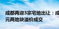 成都再迎3宗宅地出让：成交总价约17.23亿元两地块溢价成交