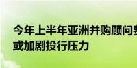 今年上半年亚洲并购顾问费用降至11年新低或加剧投行压力