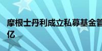 摩根士丹利成立私募基金管理公司 注册资本1亿