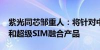 紫光同芯邹重人：将针对中国市场推出eSIM和超级SIM融合产品