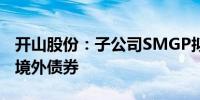 开山股份：子公司SMGP拟发行不超4亿美元境外债券