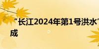 “长江2024年第1号洪水”在长江中下游形成