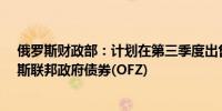 俄罗斯财政部：计划在第三季度出售价值1.5万亿卢布俄罗斯联邦政府债券(OFZ)