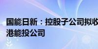 国能日新：控股子公司拟收购江门港华及厦门港能投公司