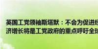 英国工党领袖斯塔默：不会为促进经济增长而对银行征税经济增长将是工党政府的重点呼吁全球进步党结成强大联盟