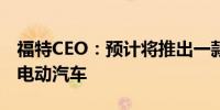 福特CEO：预计将推出一款售价3万美元的全电动汽车