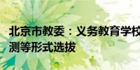 北京市教委：义务教育学校招生严禁面试、评测等形式选拔