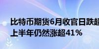 比特币期货6月收官日跌超2.3%现货比特币上半年仍然涨超41%