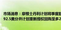 市场消息：摩根士丹利计划将季度股息从每股85美分提高至92.5美分并计划重新授权回购至多200亿美元股票