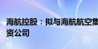 海航控股：拟与海航航空集团共同出资设立合资公司