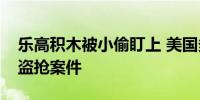 乐高积木被小偷盯上 美国多地商店发生相关盗抢案件