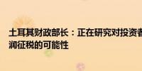 土耳其财政部长：正在研究对投资者从股市交易中获得的利润征税的可能性