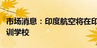 市场消息：印度航空将在印度中部建立飞行培训学校