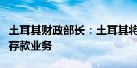 土耳其财政部长：土耳其将加速退出外汇保值存款业务