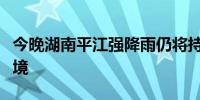 今晚湖南平江强降雨仍将持续注意防范洪水过境