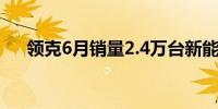 领克6月销量2.4万台新能源占比创新高