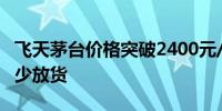 飞天茅台价格突破2400元/瓶经销商称暂时减少放货