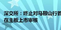 深交所：终止对马鞍山行首次公开发行股票并在主板上市审核