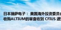 日本瑞萨电子： 美国海外投资委员会（CFIUS）结束对公司收购ALTIUM的审查收到 CFIUS 通知收购不存在安全问题