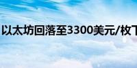 以太坊回落至3300美元/枚下方日内跌3.47%