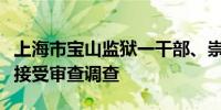 上海市宝山监狱一干部、崇明区两名公职人员接受审查调查