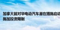 加拿大就对华电动汽车潜在措施启动公众咨询考虑加征关税、施加投资限制