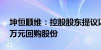 坤恒顺维：控股股东提议以1500万元-3000万元回购股份