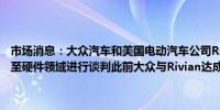 市场消息：大众汽车和美国电动汽车公司Rivian就将合作伙伴关系扩大至硬件领域进行谈判此前大众与Rivian达成50亿美元合资协议