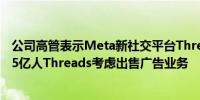 公司高管表示Meta新社交平台Threads的每月用户超过1.75亿人Threads考虑出售广告业务