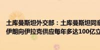 土库曼斯坦外交部：土库曼斯坦同意根据一份互换协议取道伊朗向伊拉克供应每年多达100亿立方米的天然气