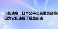 市场消息：日本公平交易委员会将对4家保险公司进行处罚因为它们违反了反垄断法